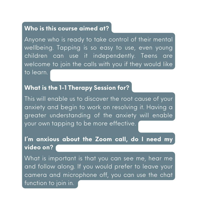 Who is this course aimed at Anyone who is ready to take control of their mental wellbeing Tapping is so easy to use even young children can use it independently Teens are welcome to join the calls with you if they would like to learn What is the 1 1 Therapy Session for This will enable us to discover the root cause of your anxiety and begin to work on resolving it Having a greater understanding of the anxiety will enable your own tapping to be more effective I m anxious about the Zoom call do I need my video on What is important is that you can see me hear me and follow along If you would prefer to leave your camera and microphone off you can use the chat function to join in